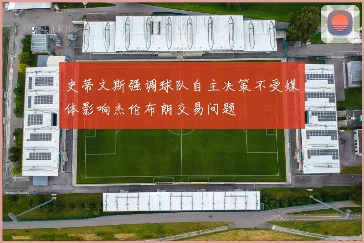 史蒂文斯强调球队自主决策不受媒体影响杰伦布朗交易问题