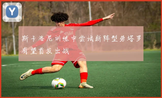 斯卡洛尼训练中尝试新阵型劳塔罗有望首发出战