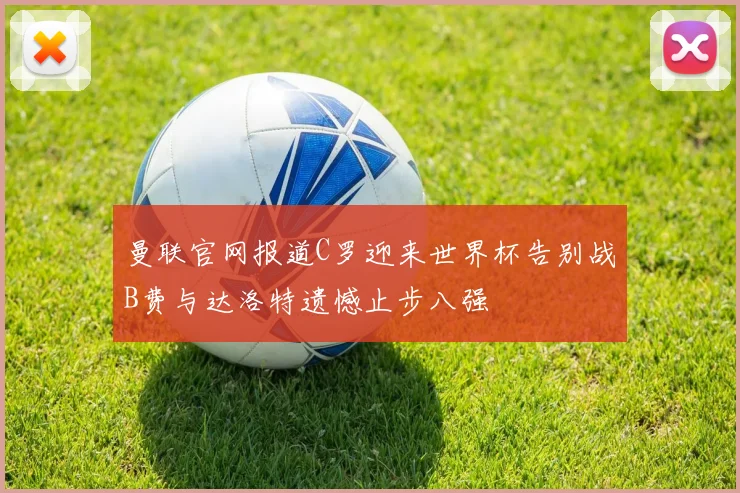 曼联官网报道C罗迎来世界杯告别战B费与达洛特遗憾止步八强