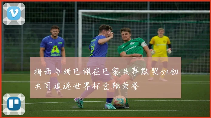 梅西与姆巴佩在巴黎共事默契如初共同追逐世界杯金靴荣誉