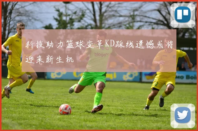 科技助力篮球变革KD踩线遗憾或将迎来新生机