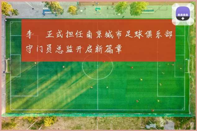 李勣正式担任南京城市足球俱乐部守门员总监开启新篇章