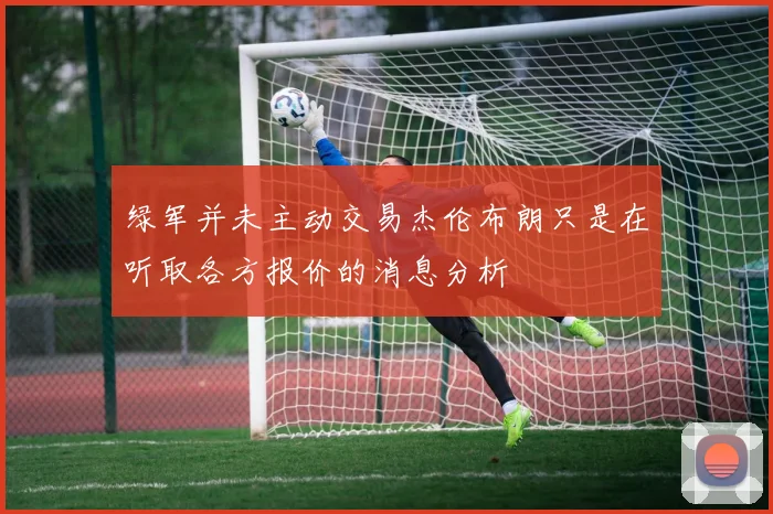 绿军并未主动交易杰伦布朗只是在听取各方报价的消息分析