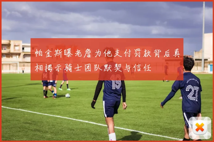帕金斯曝老詹为他支付罚款背后真相揭示骑士团队默契与信任