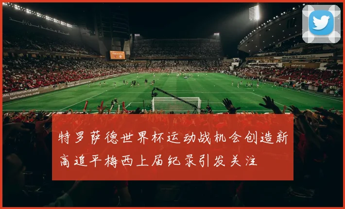 特罗萨德世界杯运动战机会创造新高追平梅西上届纪录引发关注