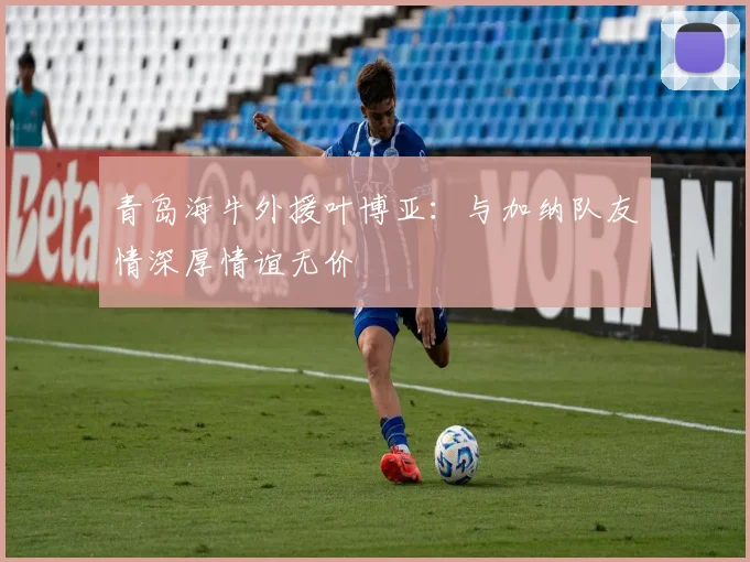 青岛海牛外援叶博亚：与加纳队友情深厚情谊无价