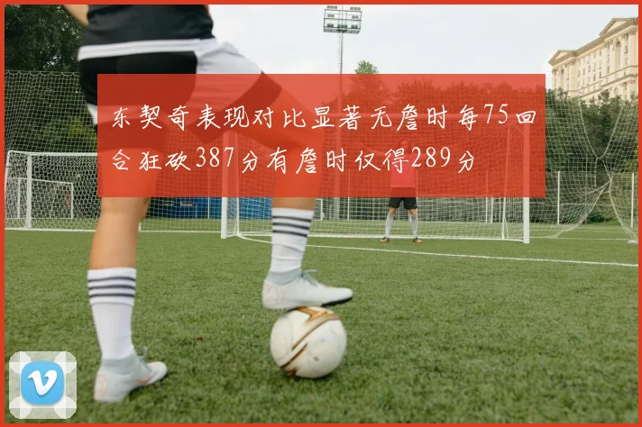 东契奇表现对比显著无詹时每75回合狂砍387分有詹时仅得289分