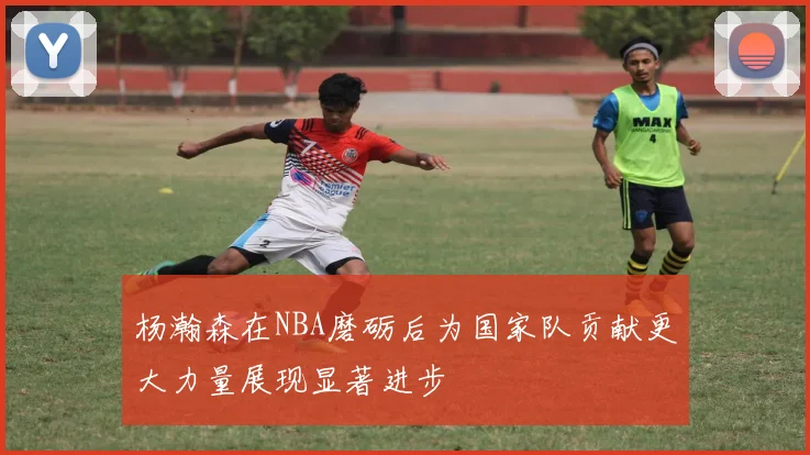 杨瀚森在NBA磨砺后为国家队贡献更大力量展现显著进步