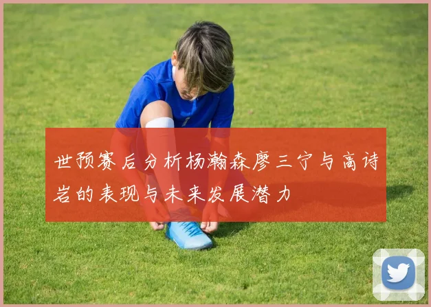 世预赛后分析杨瀚森廖三宁与高诗岩的表现与未来发展潜力